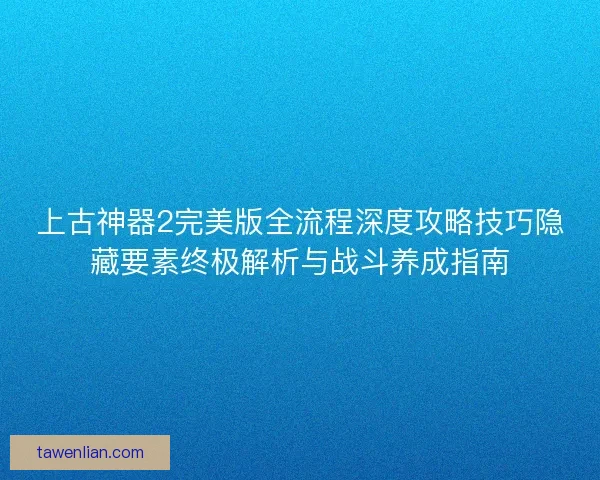 上古神器2完美版全流程深度攻略技巧隐藏要素终极解析与战斗养成指南