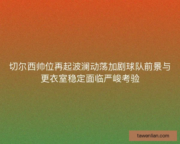 切尔西帅位再起波澜动荡加剧球队前景与更衣室稳定面临严峻考验