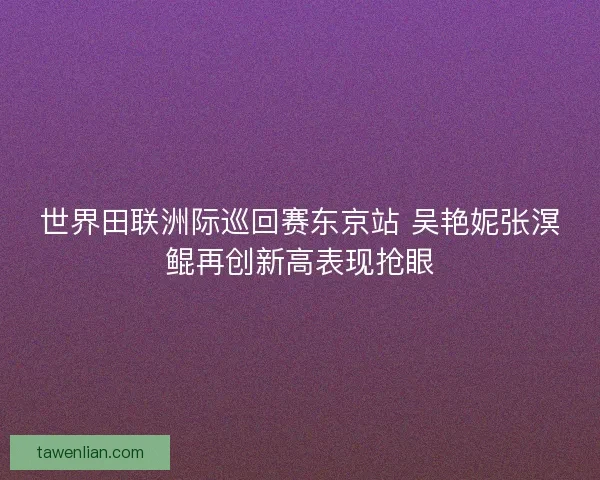 世界田联洲际巡回赛东京站 吴艳妮张溟鲲再创新高表现抢眼