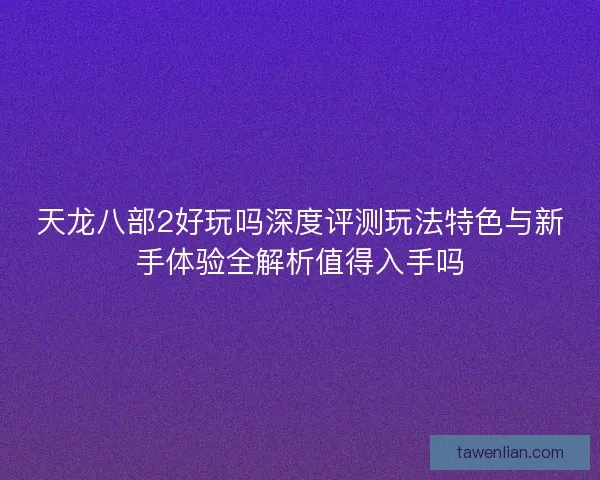 天龙八部2好玩吗深度评测玩法特色与新手体验全解析值得入手吗