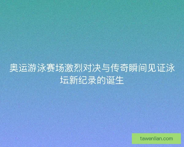 奥运游泳赛场激烈对决与传奇瞬间见证泳坛新纪录的诞生