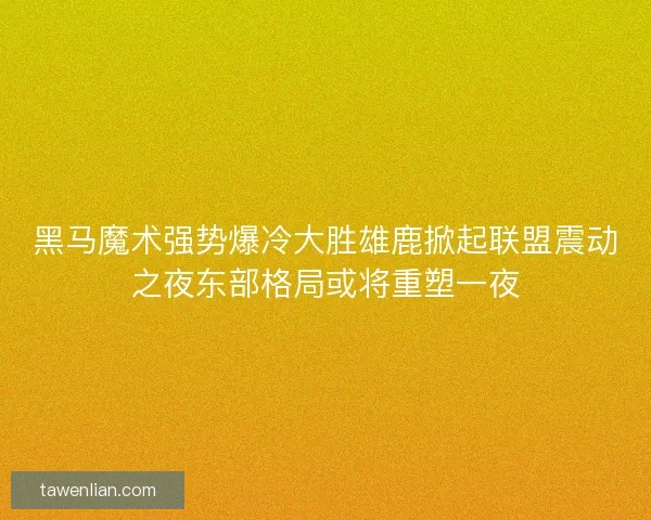 黑马魔术强势爆冷大胜雄鹿掀起联盟震动之夜东部格局或将重塑一夜