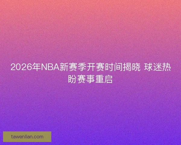 2026年NBA新赛季开赛时间揭晓 球迷热盼赛事重启
